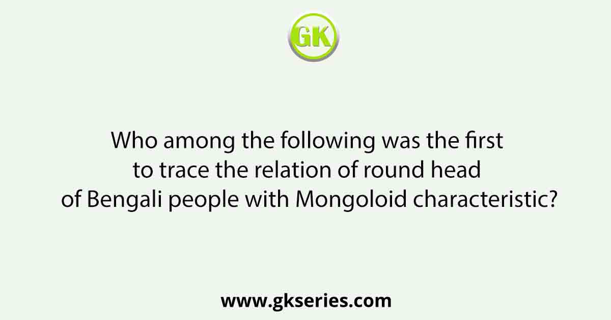 Who among the following was the first to trace the relation of round head of Bengali people with Mongoloid characteristic?