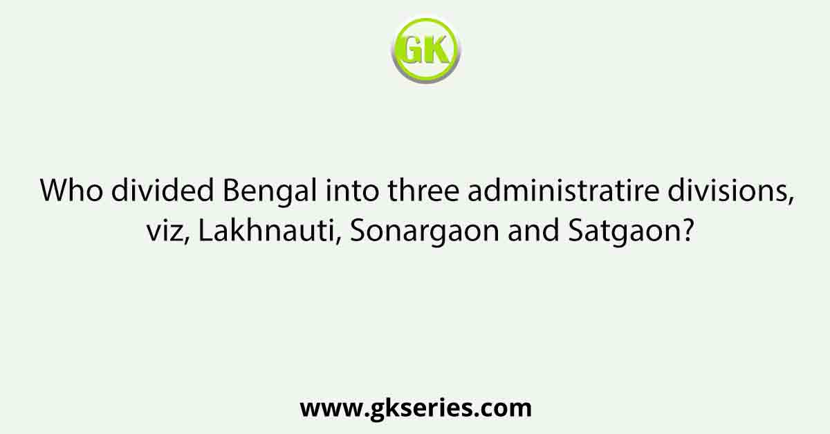 Who divided Bengal into three administratire divisions, viz, Lakhnauti, Sonargaon and Satgaon?