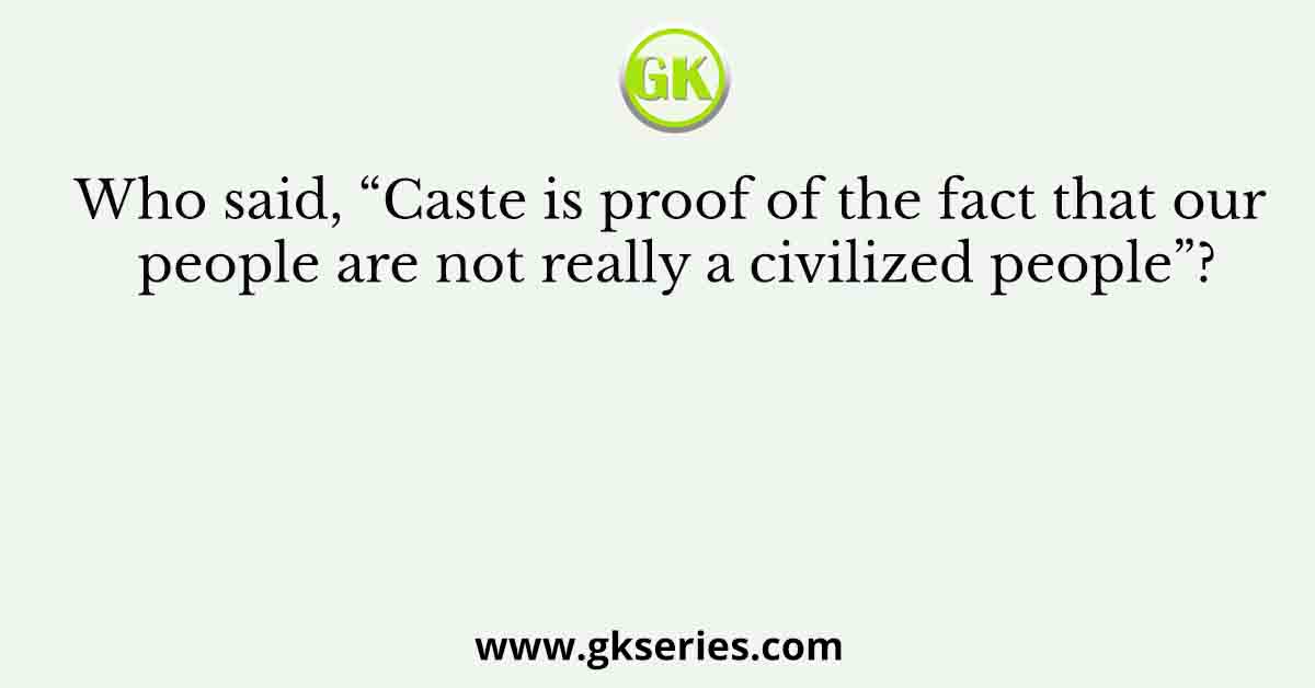 Who said, “Caste is proof of the fact that our people are not really a civilized people”?