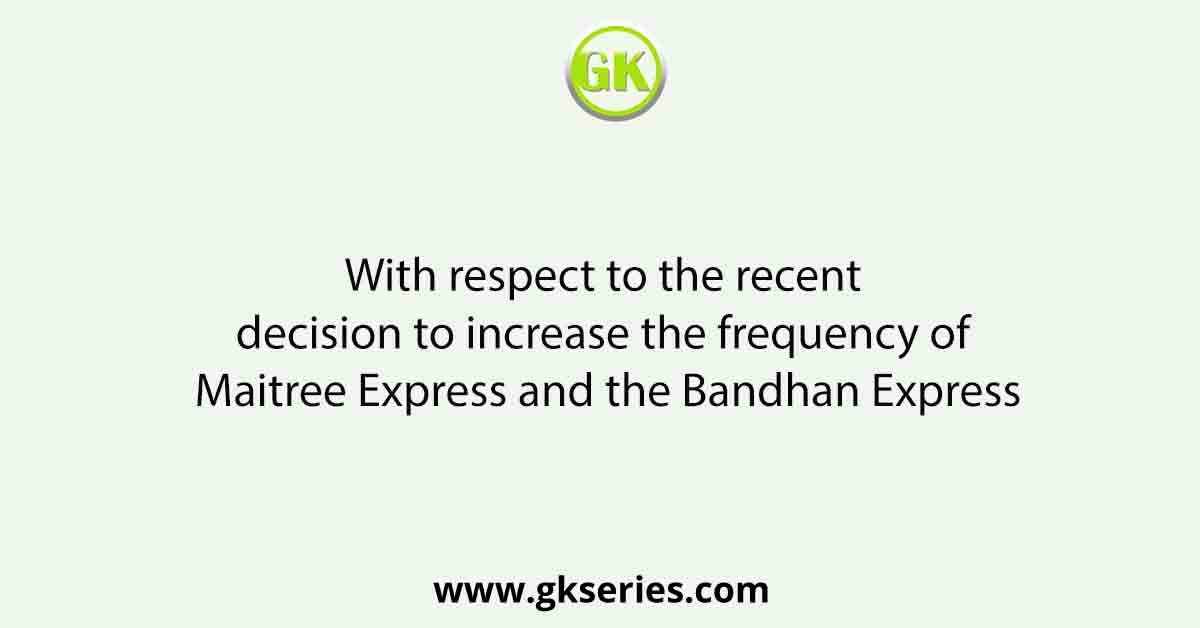 With respect to the recent decision to increase the frequency of Maitree Express and the Bandhan Express