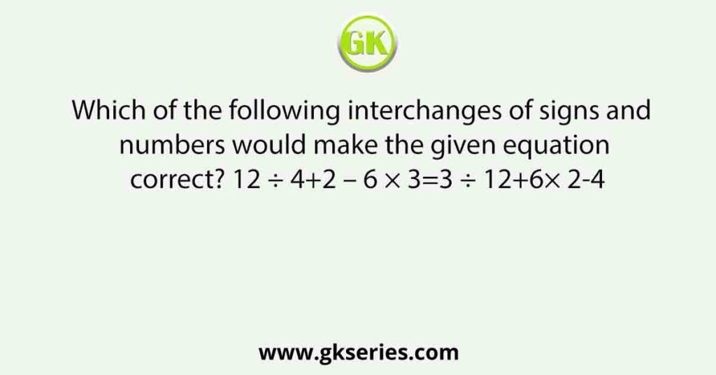 Which of the following interchanges of signs and numbers would make the given equation correct? 12 ÷ 4+2 – 6 × 3=3 ÷ 12+6× 2-4