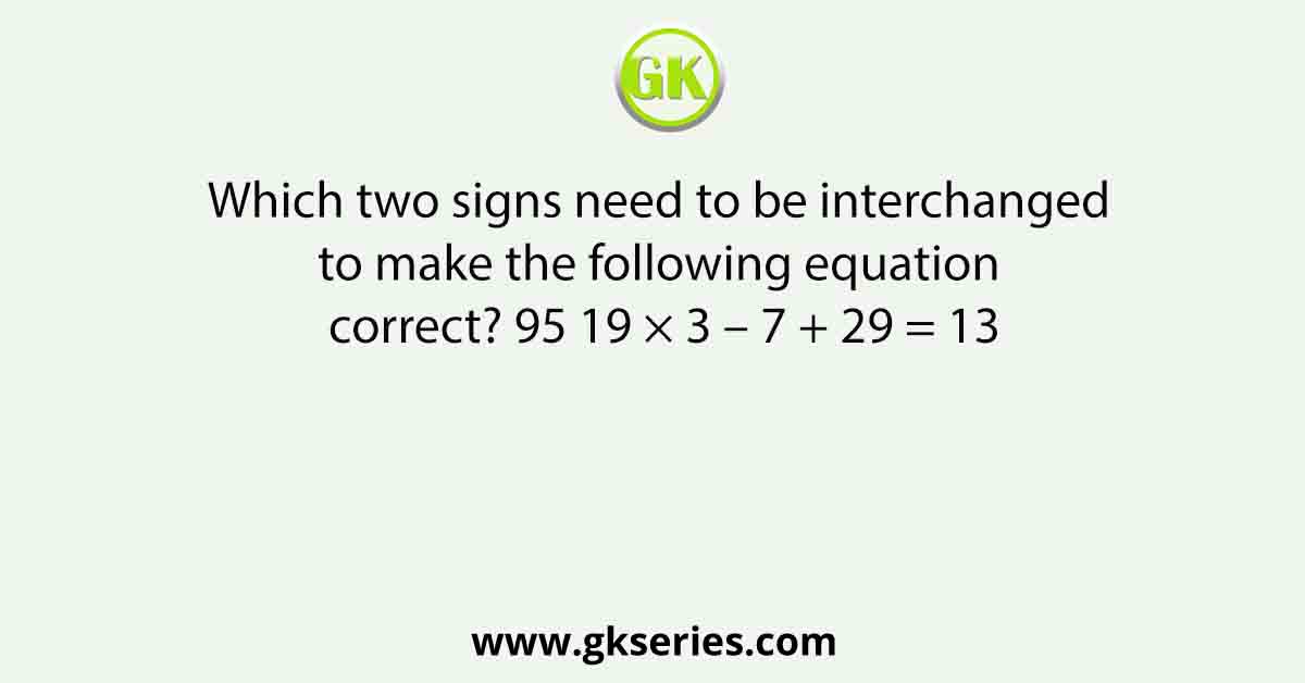 Which two signs need to be interchanged to make the following equation correct? 95 19 × 3 – 7 + 29 = 13