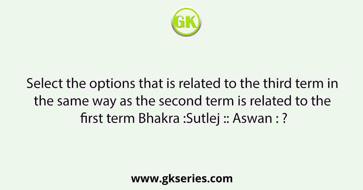 Select the options that is related to the third term in the same way as the second term is related to the first term Bhakra :Sutlej :: Aswan : ?