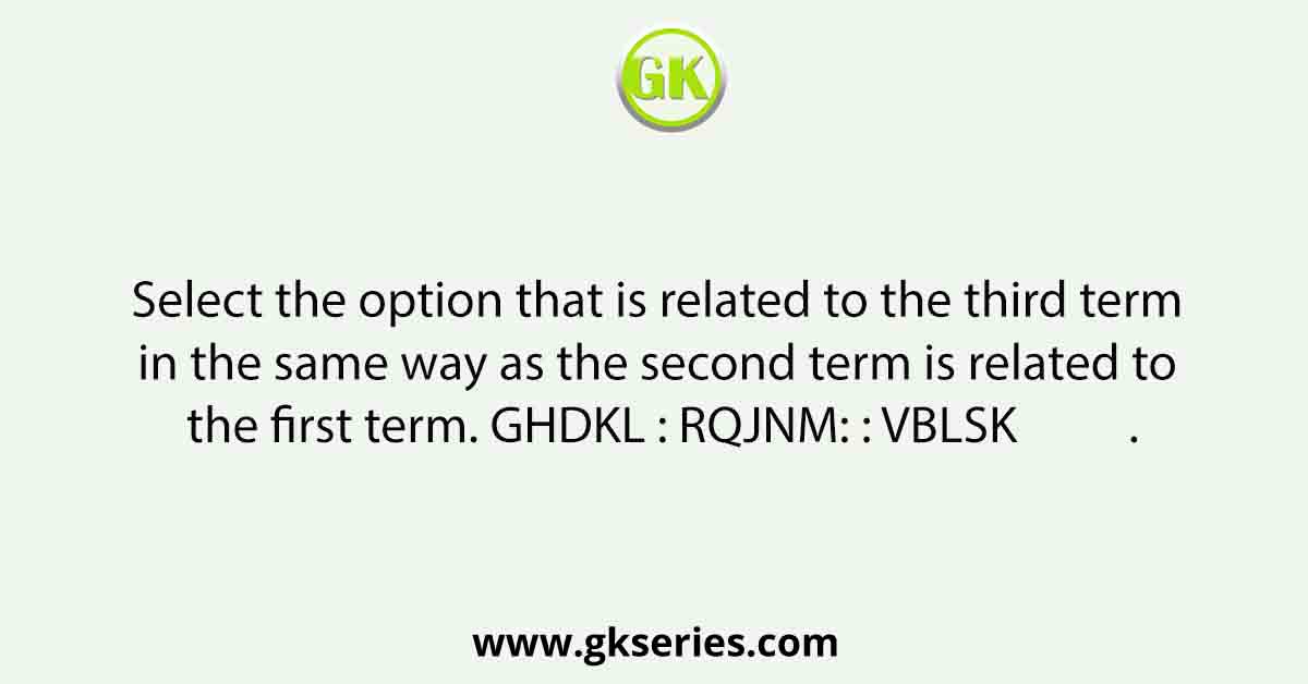 Select the option that is related to the third term in the same way as the second term is related to the first term. GHDKL : RQJNM: : VBLSK          .