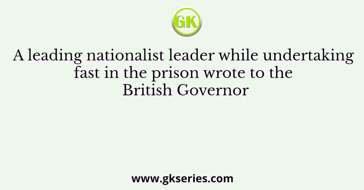 A leading nationalist leader while undertaking fast in the prison wrote to the British Governor