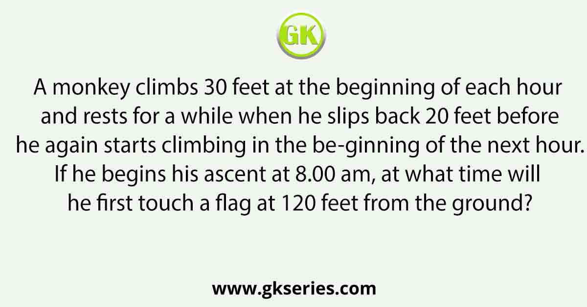 A monkey climbs 30 feet at the beginning of each hour and rests for a while when he slips back 20 feet before he again starts climbing in the be-ginning of the next hour. If he begins his ascent at 8.00 am, at what time will he first touch a flag at 120 feet from the ground?