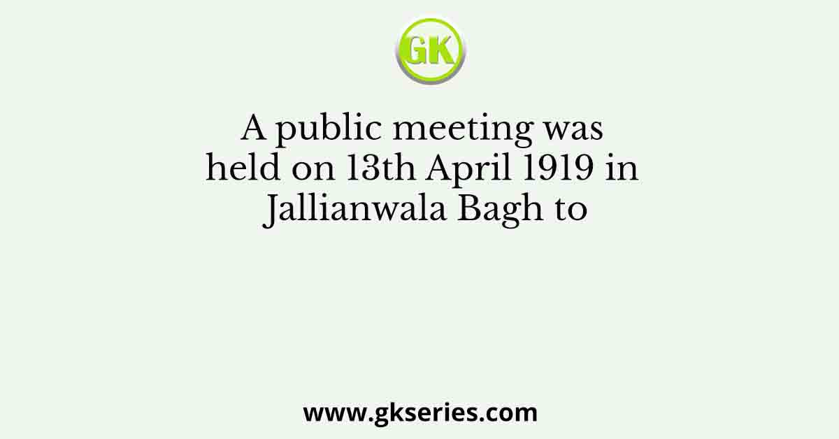 A public meeting was held on 13th April 1919 in Jallianwala Bagh to