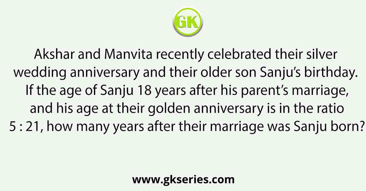Akshar and Manvita recently celebrated their silver wedding anniversary and their older son Sanju’s birthday. If the age of Sanju 18 years after his parent’s marriage, and his age at their golden anniversary is in the ratio 5 : 21, how many years after their marriage was Sanju born?