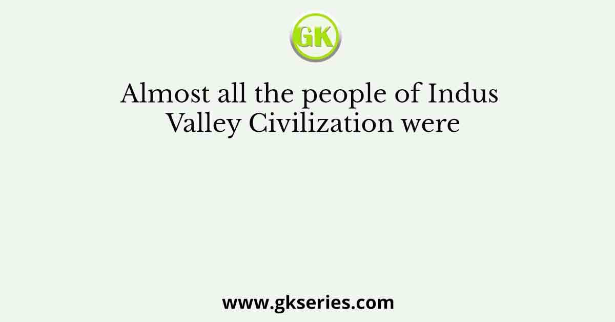 Almost all the people of Indus Valley Civilization were