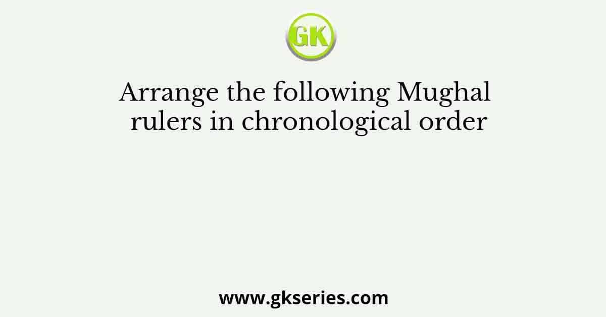 Arrange the following Mughal rulers in chronological order