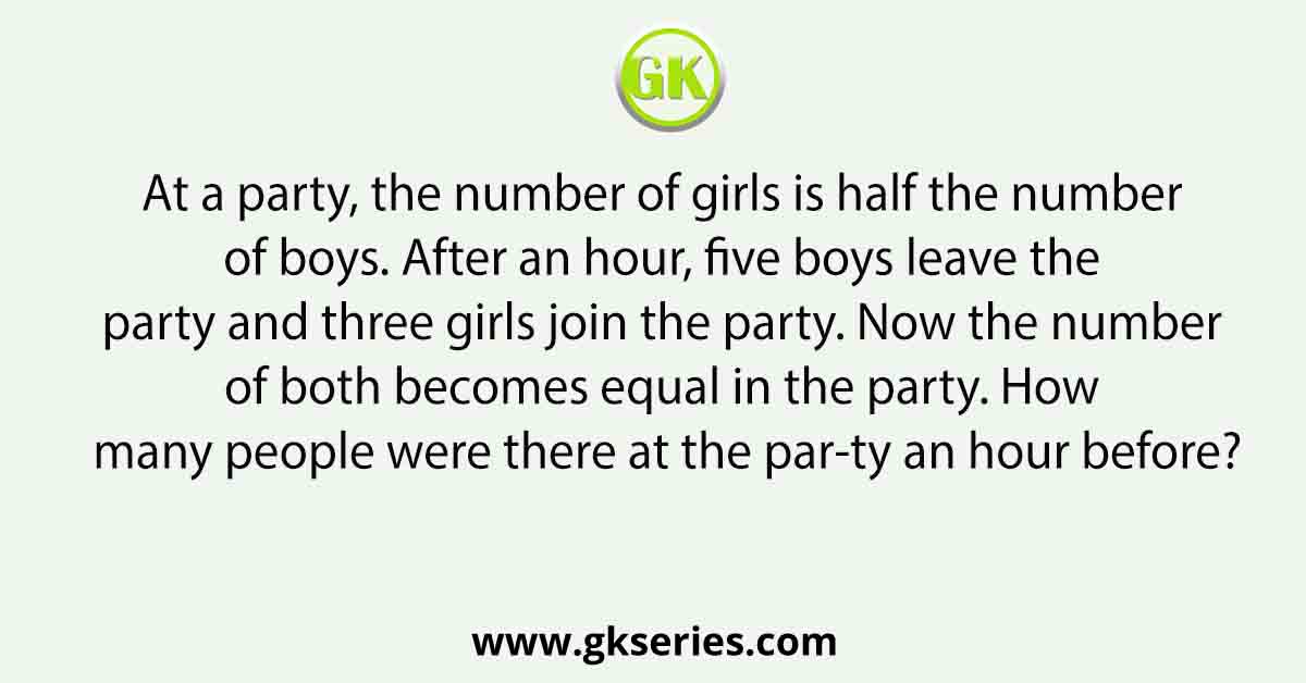 At a party, the number of girls is half the number of boys. After an hour, five boys leave the party and three girls join the party. Now the number of both becomes equal in the party. How many people were there at the par-ty an hour before?