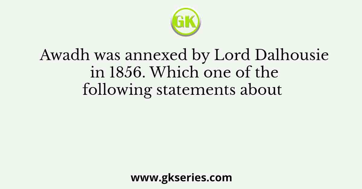 Awadh was annexed by Lord Dalhousie in 1856. Which one of the following statements about