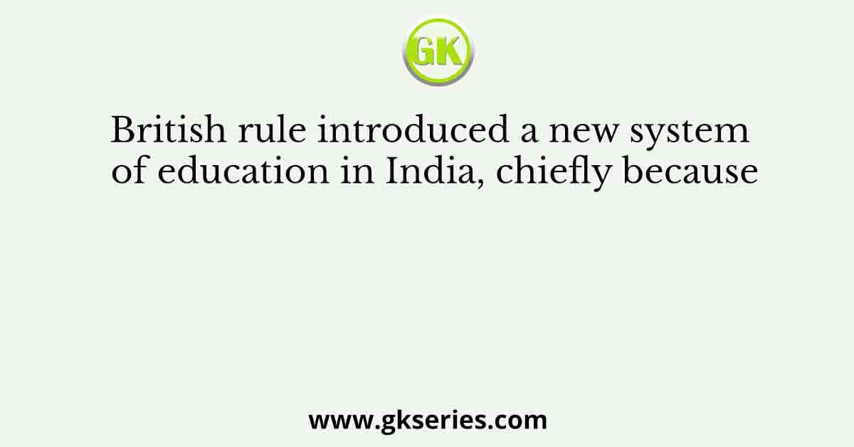 British rule introduced a new system of education in India, chiefly because