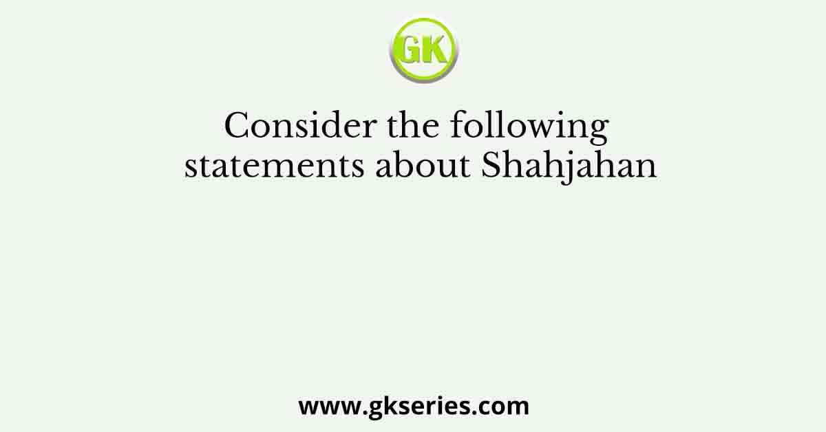 Consider the following statements about Shahjahan