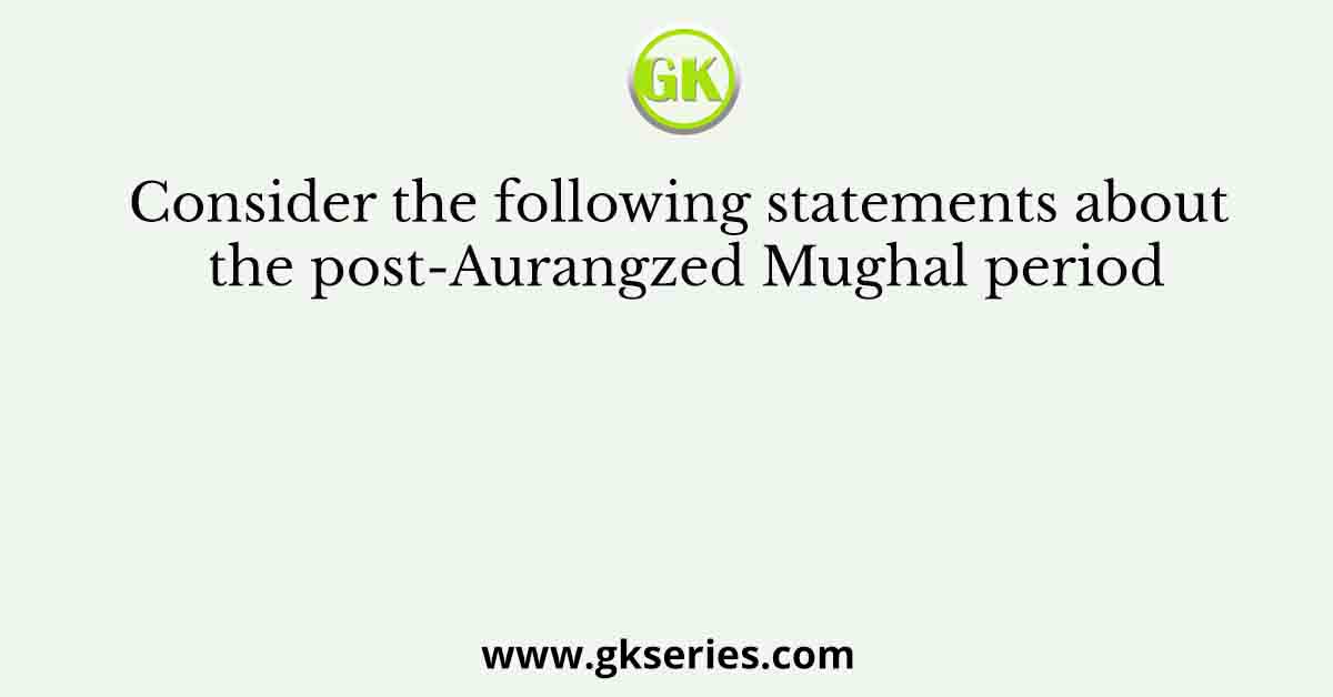 Consider the following statements about the post-Aurangzed Mughal period