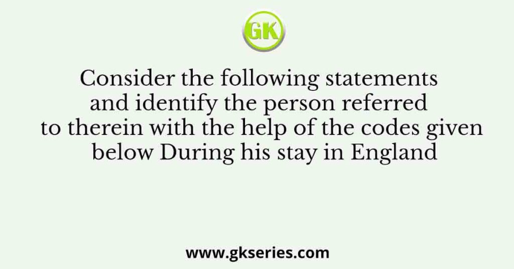 Consider the following statements and identify the person referred to therein with the help of the codes given below During his stay in England