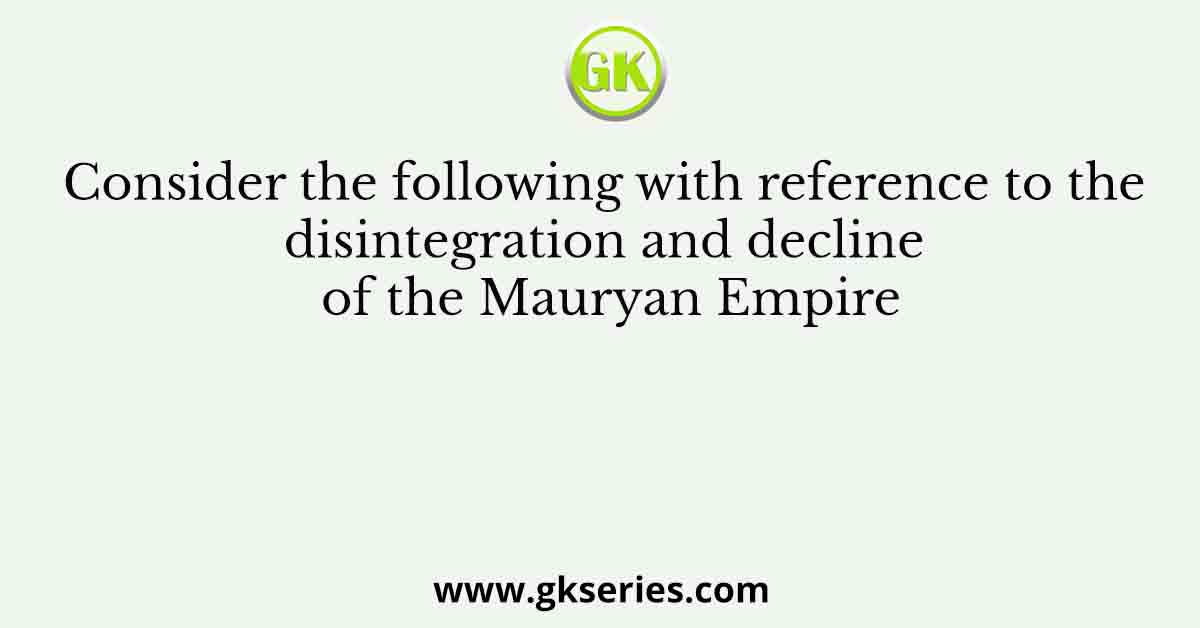 Consider the following with reference to the disintegration and decline of the Mauryan Empire