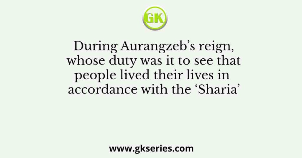 During Aurangzeb’s reign, whose duty was it to see that people lived their lives in accordance with the ‘Sharia’