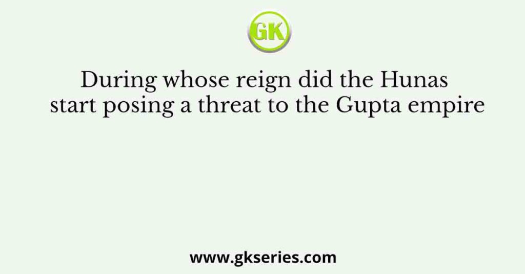 During whose reign did the Hunas start posing a threat to the Gupta empire