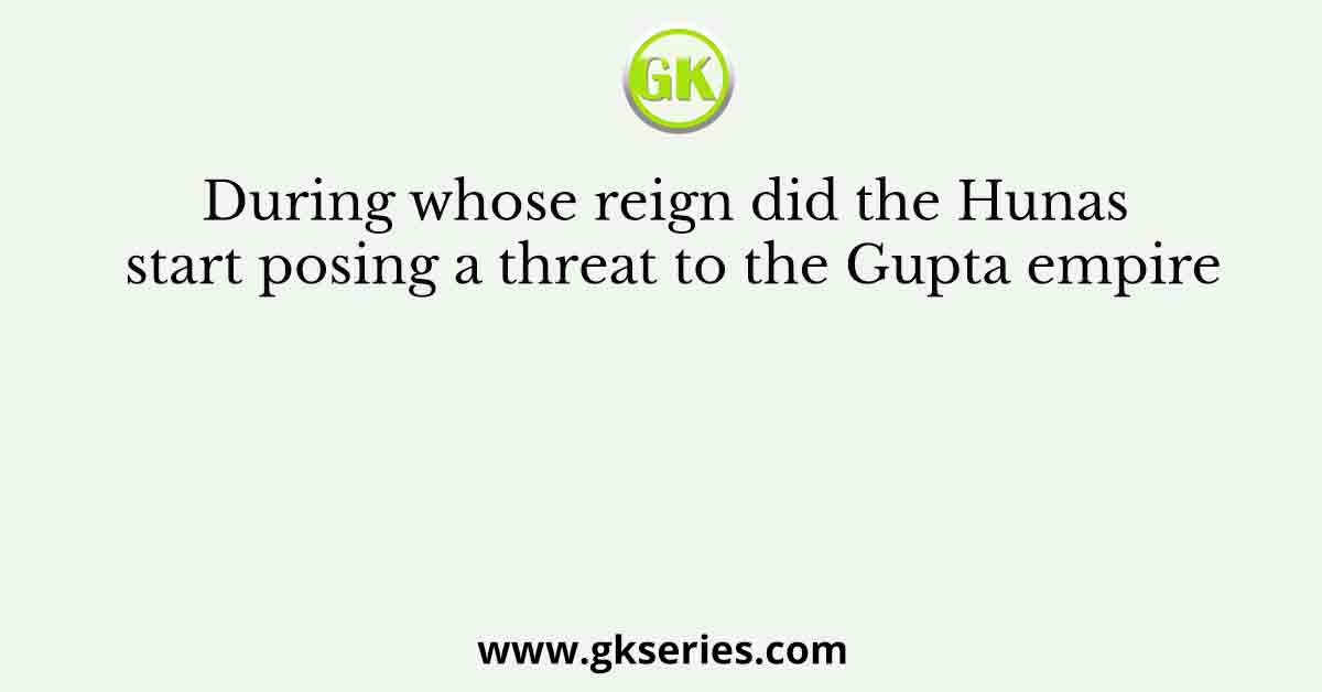 During whose reign did the Hunas start posing a threat to the Gupta empire