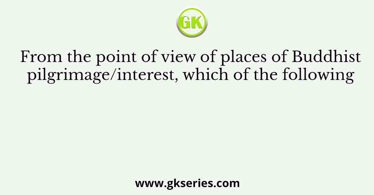 From the point of view of places of Buddhist pilgrimage/interest, which of the following