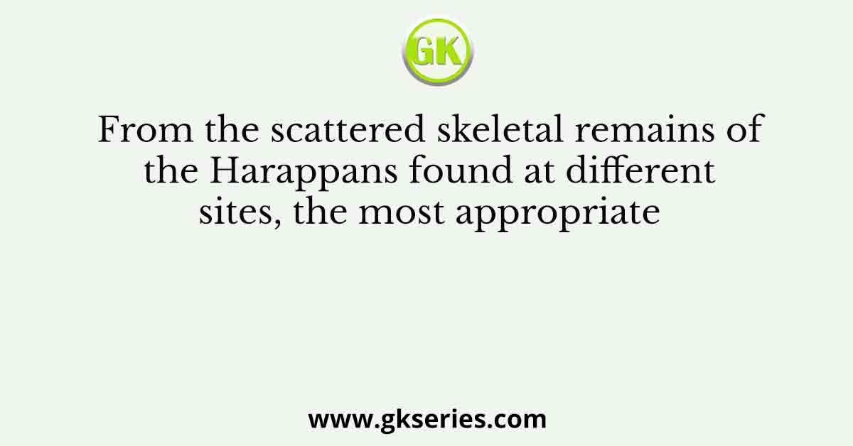 From the scattered skeletal remains of the Harappans found at different sites, the most appropriate
