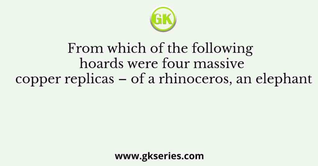 From which of the following hoards were four massive copper replicas – of a rhinoceros, an elephant