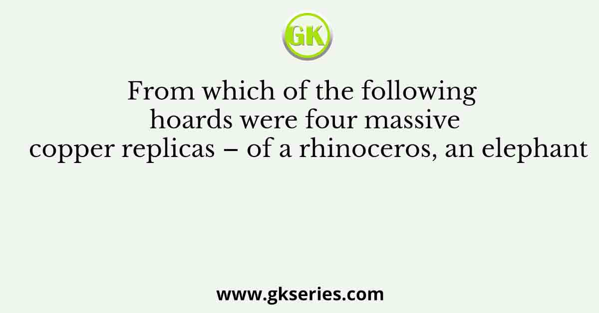 From which of the following hoards were four massive copper replicas – of a rhinoceros, an elephant