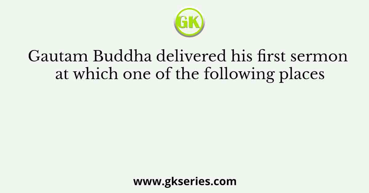 Gautam Buddha delivered his first sermon at which one of the following places