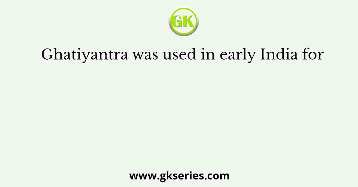 Ghatiyantra was used in early India for