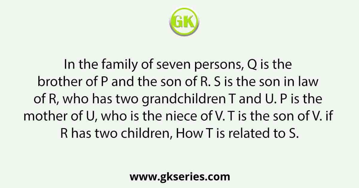 In the family of seven persons, Q is the brother of P and the son of R. S is the son in law of R, who has two grandchildren T and U. P is the mother of U, who is the niece of V. T is the son of V. if R has two children, How T is related to S.
