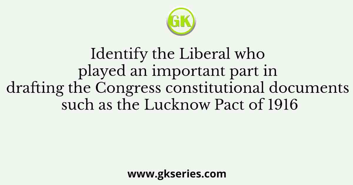 Identify the Liberal who played an important part in drafting the Congress constitutional documents such as the Lucknow Pact of 1916
