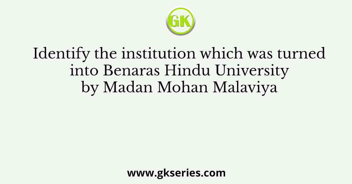 Identify the institution which was turned into Benaras Hindu University by Madan Mohan Malaviya