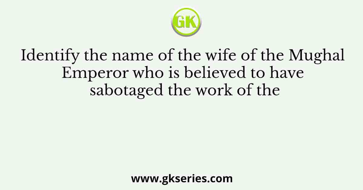 Identify the name of the wife of the Mughal Emperor who is believed to have sabotaged the work of the
