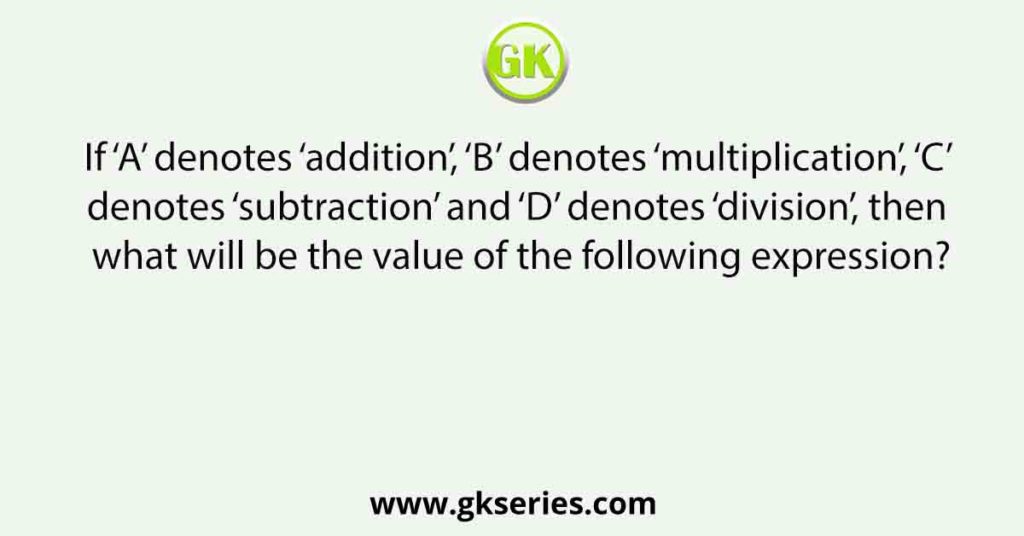 If ‘A’ denotes ‘addition’, ‘B’ denotes ‘multiplication’, ‘C’ denotes ‘subtraction’ and ‘D’ denotes ‘division’, then what will be the value of the following expression?