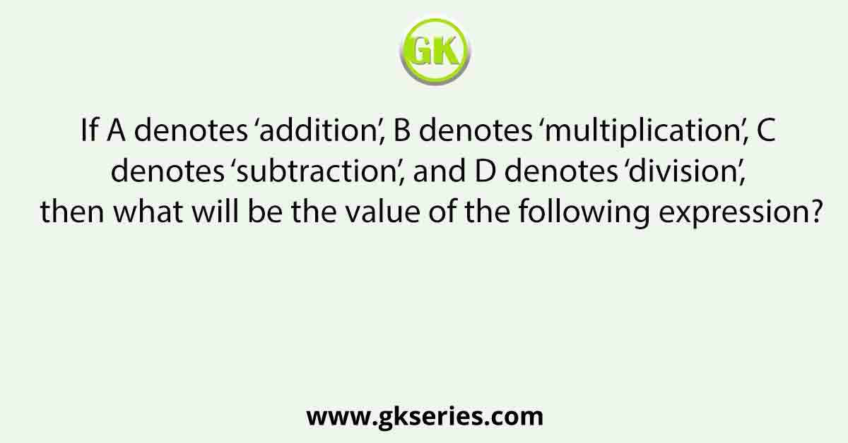 If A denotes ‘addition’, B denotes ‘multiplication’, C denotes ‘subtraction’, and D denotes ‘division’, then what will be the value of the following expression?