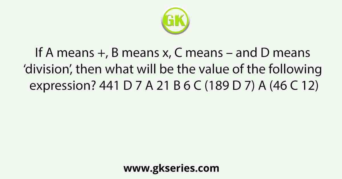 If A means +, B means x, C means – and D means ‘division’, then what will be the value of the following expression? 441 D 7 A 21 B 6 C (189 D 7) A (46 C 12)