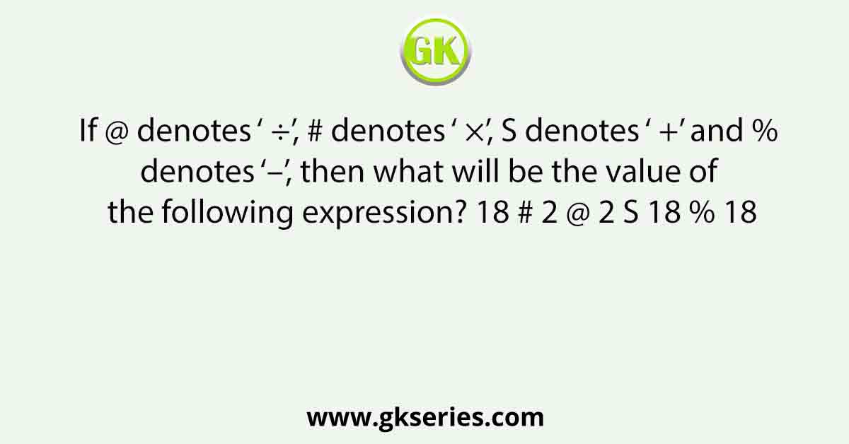 If @ denotes ‘ ÷’, # denotes ‘ ×’, S denotes ‘ +’ and % denotes ‘–’, then what will be the value of the following expression? 18 # 2 @ 2 S 18 % 18