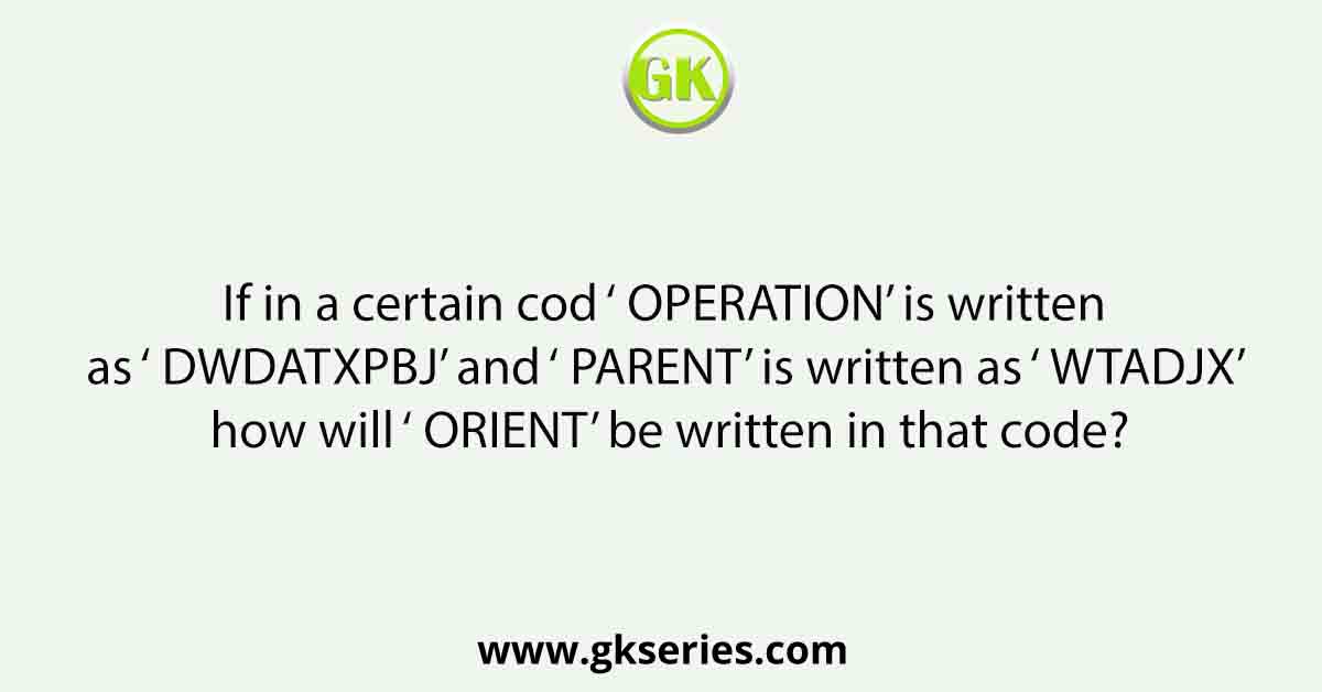 If in a certain cod ‘ OPERATION’ is written as ‘ DWDATXPBJ’ and ‘ PARENT’ is written as ‘ WTADJX’ how will ‘ ORIENT’ be written in that code?