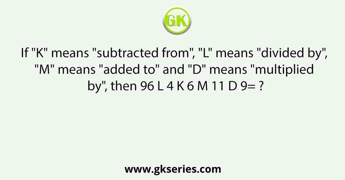 If "K" means "subtracted from", "L" means "divided by", "M" means "added to" and "D" means "multiplied by", then 96 L 4 K 6 M 11 D 9= ?