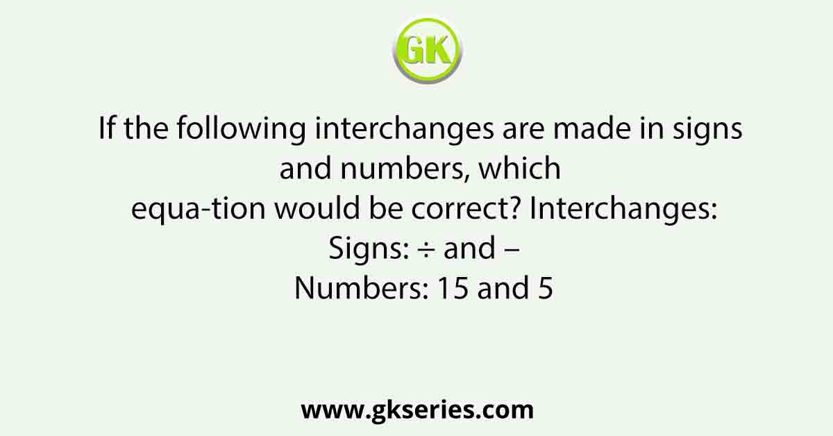 If the following interchanges are made in signs and numbers, which equa-tion would be correct? Interchanges: Signs: ÷ and – Numbers: 15 and 5