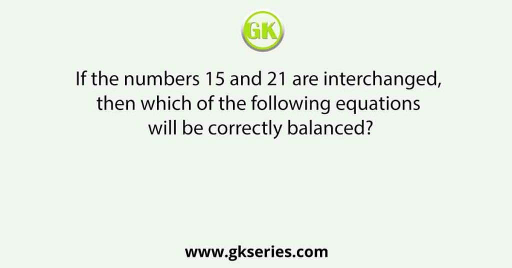 If the numbers 15 and 21 are interchanged, then which of the following equations will be correctly balanced?