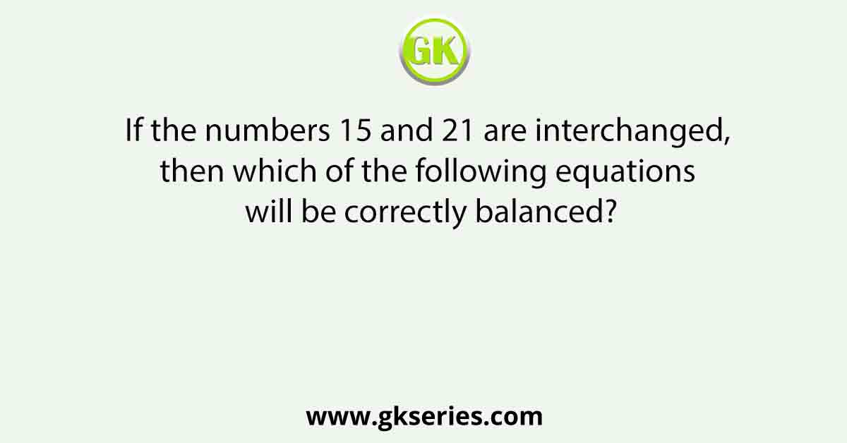 If the numbers 15 and 21 are interchanged, then which of the following equations will be correctly balanced?