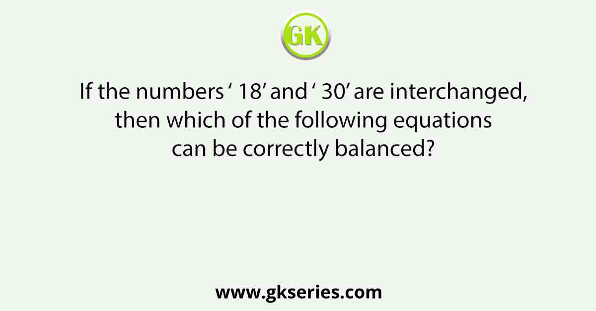If the numbers ‘ 18’ and ‘ 30’ are interchanged, then which of the following equations can be correctly balanced?