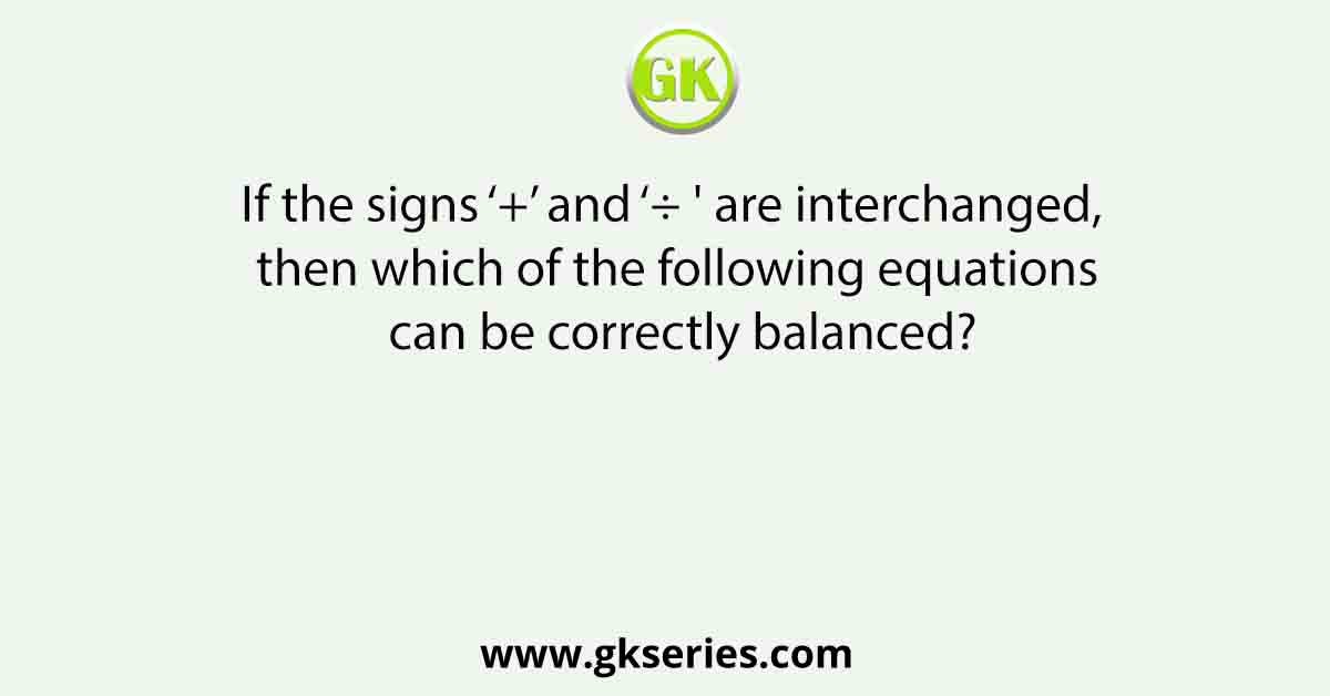 If the signs ‘+’ and ‘÷ ' are interchanged, then which of the following equations can be correctly balanced?