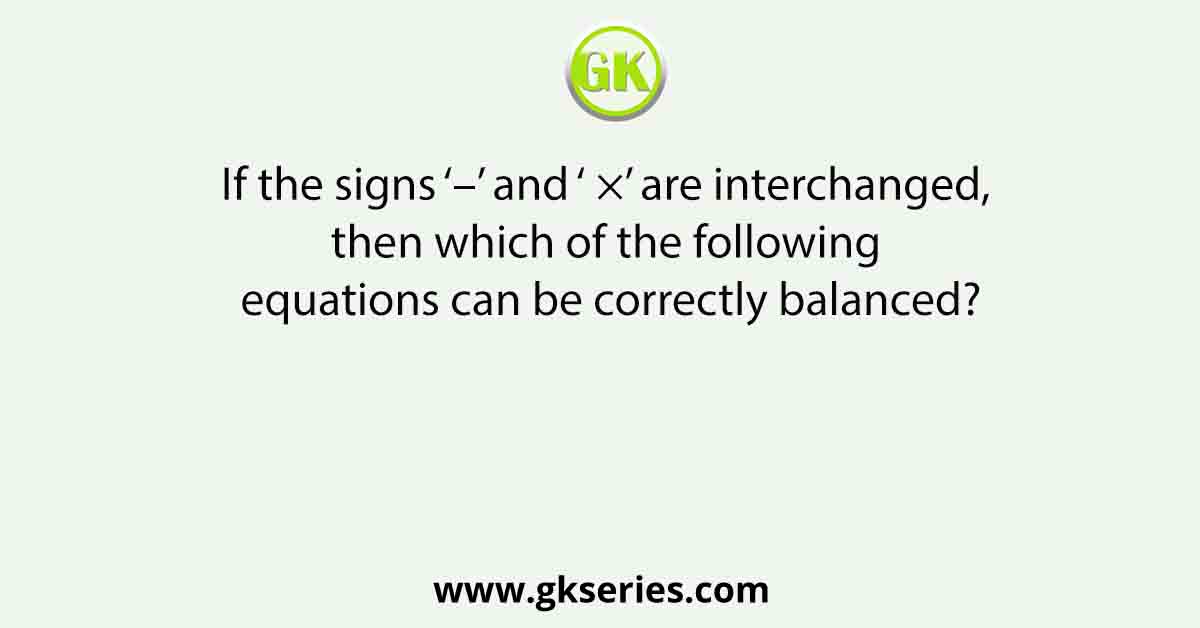 If the signs ‘–’ and ‘ ×’ are interchanged, then which of the following equations can be correctly balanced?