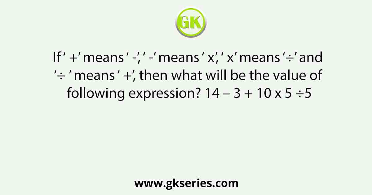 If ‘ +’ means ‘ -’, ‘ -’ means ‘ x’, ‘ x’ means ‘÷’ and ‘÷ ’ means ‘ +’, then what will be the value of following expression? 14 – 3 + 10 x 5 ÷5