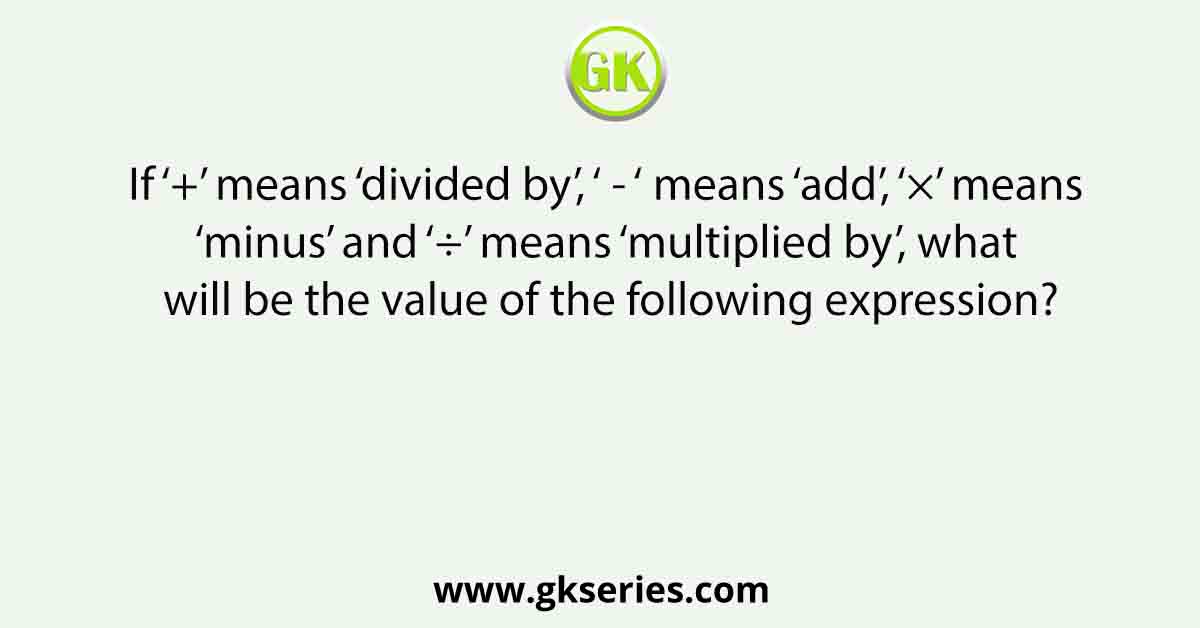 If ‘+’ means ‘divided by’, ‘ - ‘ means ‘add’, ‘×’ means ‘minus’ and ‘÷’ means ‘multiplied by’, what will be the value of the following expression?