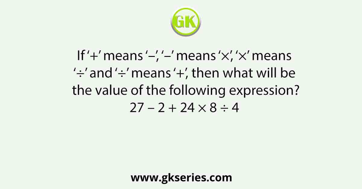 If ‘+’ means ‘–’, ‘–’ means ‘×’, ‘×’ means ‘÷’ and ‘÷’ means ‘+’, then what will be the value of the following expression? 27 – 2 + 24 × 8 ÷ 4