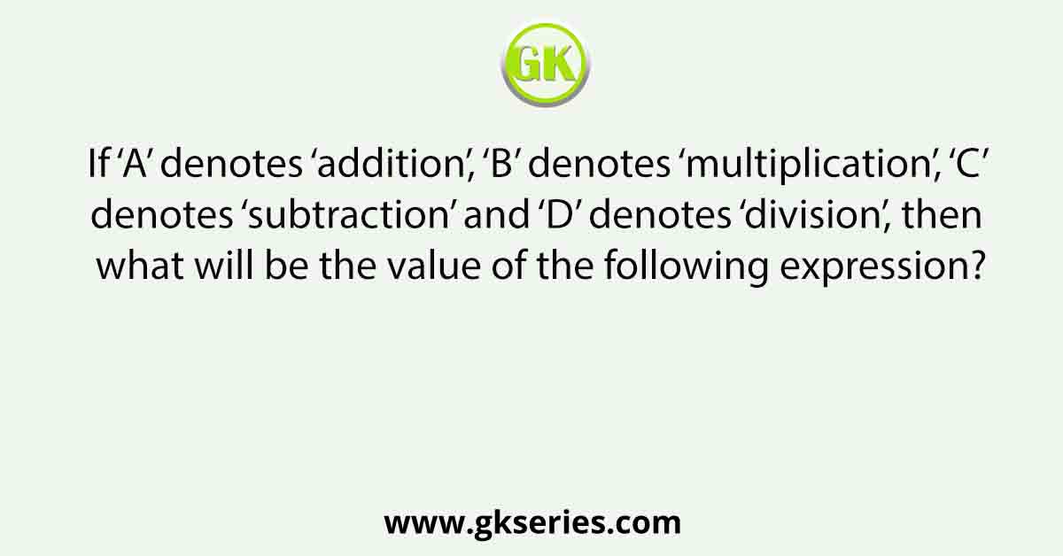 If ‘A’ denotes ‘addition’, ‘B’ denotes ‘multiplication’, ‘C’ denotes ‘subtraction’ and ‘D’ denotes ‘division’, then what will be the value of the following expression?